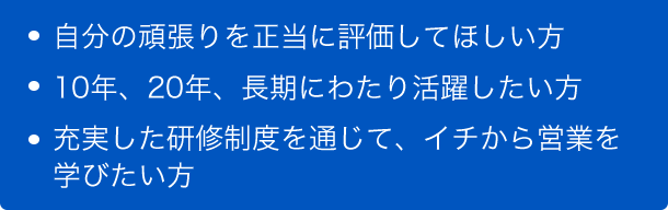 自分の頑張りを正当に評価してほしい方、10年、20年、長期にわたり活躍したい方、充実した研修制度を通じて、イチから営業を学びたい方